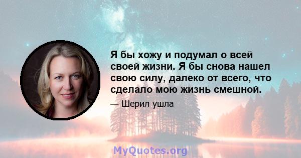 Я бы хожу и подумал о всей своей жизни. Я бы снова нашел свою силу, далеко от всего, что сделало мою жизнь смешной.