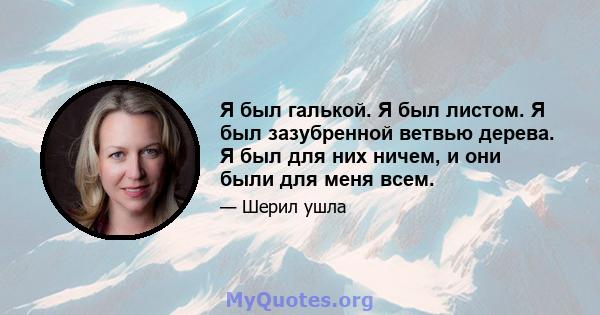 Я был галькой. Я был листом. Я был зазубренной ветвью дерева. Я был для них ничем, и они были для меня всем.