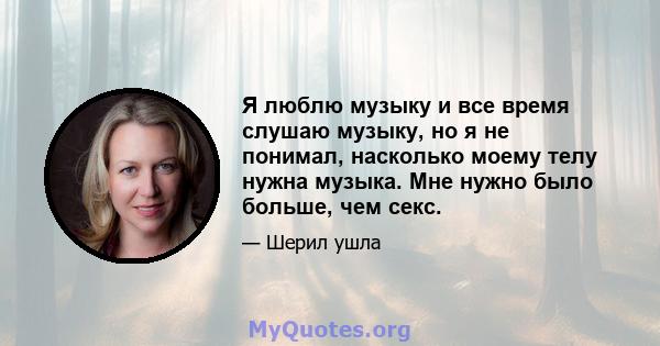 Я люблю музыку и все время слушаю музыку, но я не понимал, насколько моему телу нужна музыка. Мне нужно было больше, чем секс.