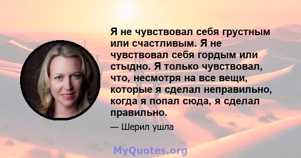 Я не чувствовал себя грустным или счастливым. Я не чувствовал себя гордым или стыдно. Я только чувствовал, что, несмотря на все вещи, которые я сделал неправильно, когда я попал сюда, я сделал правильно.