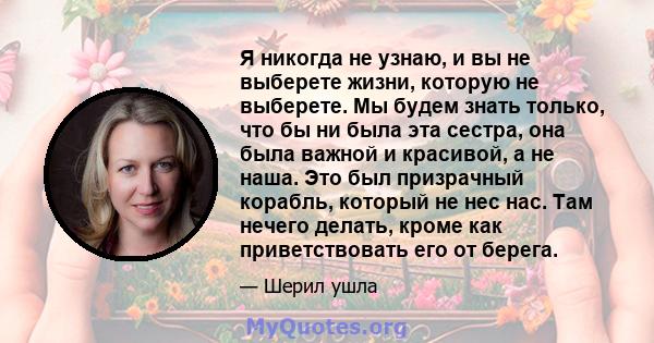 Я никогда не узнаю, и вы не выберете жизни, которую не выберете. Мы будем знать только, что бы ни была эта сестра, она была важной и красивой, а не наша. Это был призрачный корабль, который не нес нас. Там нечего