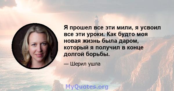 Я прошел все эти мили, я усвоил все эти уроки. Как будто моя новая жизнь была даром, который я получил в конце долгой борьбы.