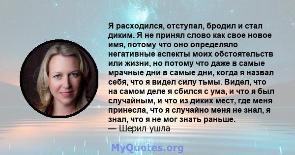 Я расходился, отступал, бродил и стал диким. Я не принял слово как свое новое имя, потому что оно определяло негативные аспекты моих обстоятельств или жизни, но потому что даже в самые мрачные дни в самые дни, когда я