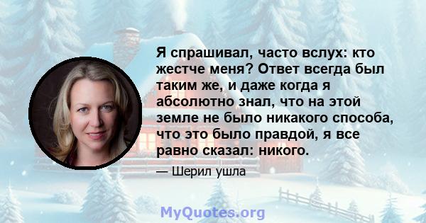 Я спрашивал, часто вслух: кто жестче меня? Ответ всегда был таким же, и даже когда я абсолютно знал, что на этой земле не было никакого способа, что это было правдой, я все равно сказал: никого.