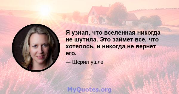 Я узнал, что вселенная никогда не шутила. Это займет все, что хотелось, и никогда не вернет его.