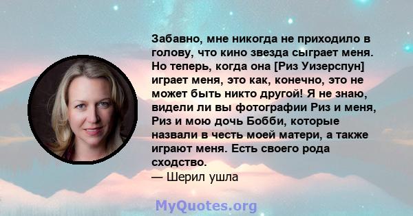 Забавно, мне никогда не приходило в голову, что кино звезда сыграет меня. Но теперь, когда она [Риз Уизерспун] играет меня, это как, конечно, это не может быть никто другой! Я не знаю, видели ли вы фотографии Риз и