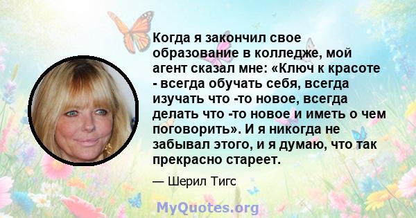 Когда я закончил свое образование в колледже, мой агент сказал мне: «Ключ к красоте - всегда обучать себя, всегда изучать что -то новое, всегда делать что -то новое и иметь о чем поговорить». И я никогда не забывал