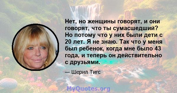 Нет, но женщины говорят, и они говорят, что ты сумасшедший? Но потому что у них были дети с 20 лет. Я не знаю. Так что у меня был ребенок, когда мне было 43 года, и теперь он действительно с друзьями.