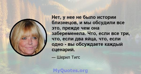 Нет, у нее не было истории близнецов, и мы обсудили все это, прежде чем она забеременела. Что, если все три, что, если два яйца, что, если одно - вы обсуждаете каждый сценарий.