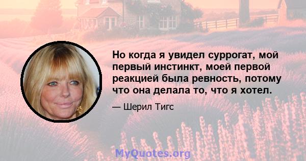 Но когда я увидел суррогат, мой первый инстинкт, моей первой реакцией была ревность, потому что она делала то, что я хотел.