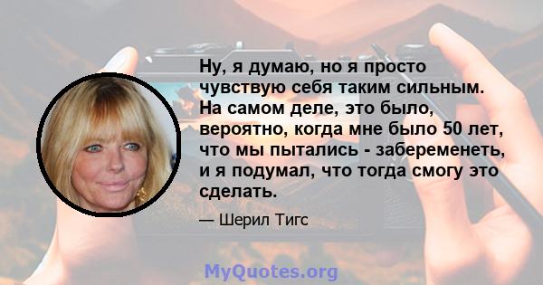 Ну, я думаю, но я просто чувствую себя таким сильным. На самом деле, это было, вероятно, когда мне было 50 лет, что мы пытались - забеременеть, и я подумал, что тогда смогу это сделать.