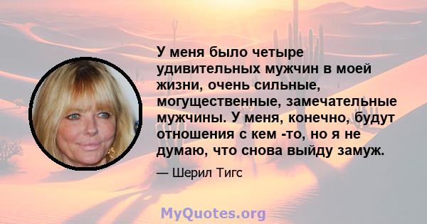 У меня было четыре удивительных мужчин в моей жизни, очень сильные, могущественные, замечательные мужчины. У меня, конечно, будут отношения с кем -то, но я не думаю, что снова выйду замуж.