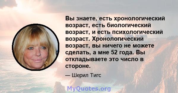 Вы знаете, есть хронологический возраст, есть биологический возраст, и есть психологический возраст. Хронологический возраст, вы ничего не можете сделать, а мне 52 года. Вы откладываете это число в стороне.