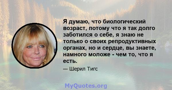 Я думаю, что биологический возраст, потому что я так долго заботился о себе, я знаю не только о своих репродуктивных органах, но и сердце, вы знаете, намного моложе - чем то, что я есть.