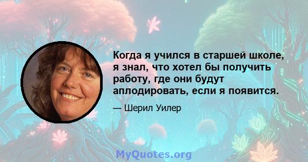 Когда я учился в старшей школе, я знал, что хотел бы получить работу, где они будут аплодировать, если я появится.