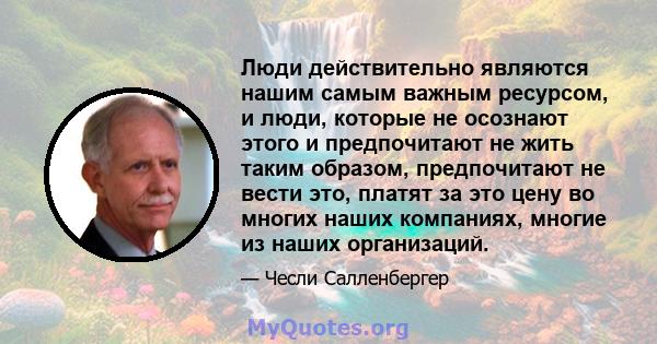 Люди действительно являются нашим самым важным ресурсом, и люди, которые не осознают этого и предпочитают не жить таким образом, предпочитают не вести это, платят за это цену во многих наших компаниях, многие из наших