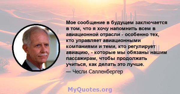 Мое сообщение в будущем заключается в том, что я хочу напомнить всем в авиационной отрасли - особенно тех, кто управляет авиационными компаниями и теми, кто регулирует авиацию, - которые мы обязаны нашим пассажирам,