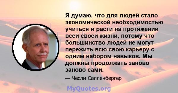 Я думаю, что для людей стало экономической необходимостью учиться и расти на протяжении всей своей жизни, потому что большинство людей не могут пережить всю свою карьеру с одним набором навыков. Мы должны продолжать