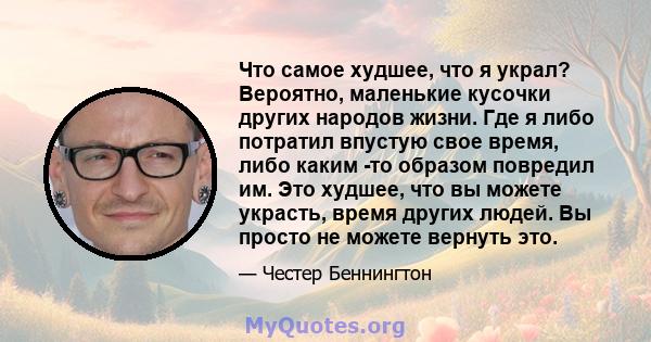 Что самое худшее, что я украл? Вероятно, маленькие кусочки других народов жизни. Где я либо потратил впустую свое время, либо каким -то образом повредил им. Это худшее, что вы можете украсть, время других людей. Вы