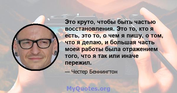 Это круто, чтобы быть частью восстановления. Это то, кто я есть, это то, о чем я пишу, о том, что я делаю, и большая часть моей работы была отражением того, что я так или иначе пережил.