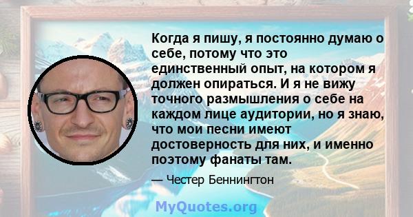 Когда я пишу, я постоянно думаю о себе, потому что это единственный опыт, на котором я должен опираться. И я не вижу точного размышления о себе на каждом лице аудитории, но я знаю, что мои песни имеют достоверность для