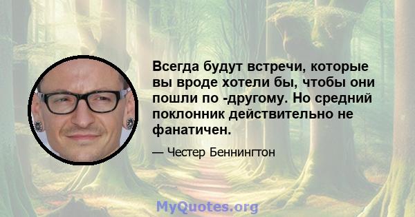 Всегда будут встречи, которые вы вроде хотели бы, чтобы они пошли по -другому. Но средний поклонник действительно не фанатичен.