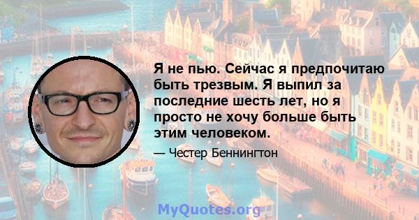 Я не пью. Сейчас я предпочитаю быть трезвым. Я выпил за последние шесть лет, но я просто не хочу больше быть этим человеком.