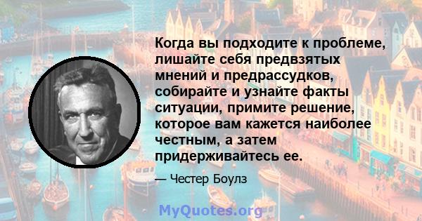 Когда вы подходите к проблеме, лишайте себя предвзятых мнений и предрассудков, собирайте и узнайте факты ситуации, примите решение, которое вам кажется наиболее честным, а затем придерживайтесь ее.