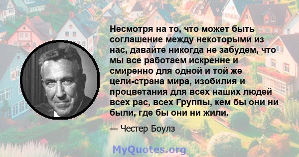 Несмотря на то, что может быть соглашение между некоторыми из нас, давайте никогда не забудем, что мы все работаем искренне и смиренно для одной и той же цели-страна мира, изобилия и процветания для всех наших людей