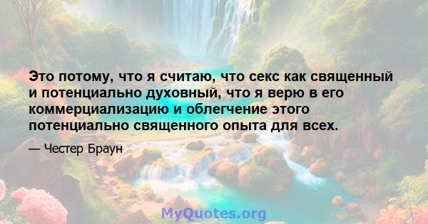 Это потому, что я считаю, что секс как священный и потенциально духовный, что я верю в его коммерциализацию и облегчение этого потенциально священного опыта для всех.