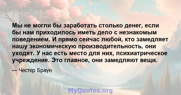 Мы не могли бы заработать столько денег, если бы нам приходилось иметь дело с незнакомым поведением. И прямо сейчас любой, кто замедляет нашу экономическую производительность, они уходят. У нас есть место для них,