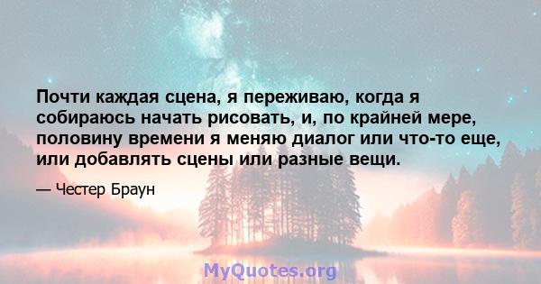 Почти каждая сцена, я переживаю, когда я собираюсь начать рисовать, и, по крайней мере, половину времени я меняю диалог или что-то еще, или добавлять сцены или разные вещи.