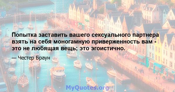 Попытка заставить вашего сексуального партнера взять на себя моногамную приверженность вам - это не любящая вещь; это эгоистично.