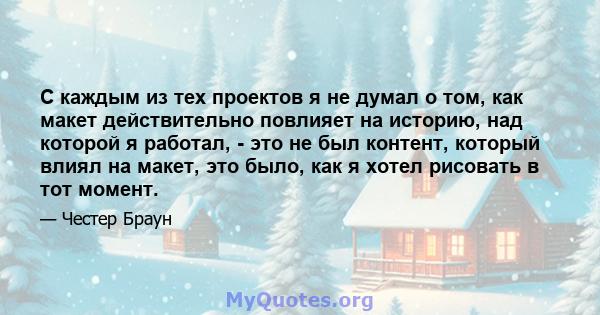 С каждым из тех проектов я не думал о том, как макет действительно повлияет на историю, над которой я работал, - это не был контент, который влиял на макет, это было, как я хотел рисовать в тот момент.