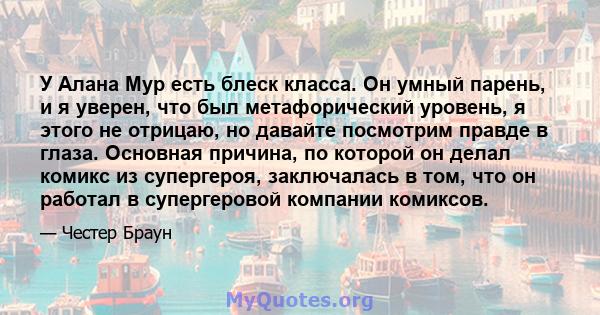 У Алана Мур есть блеск класса. Он умный парень, и я уверен, что был метафорический уровень, я этого не отрицаю, но давайте посмотрим правде в глаза. Основная причина, по которой он делал комикс из супергероя,