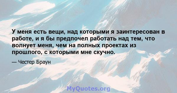 У меня есть вещи, над которыми я заинтересован в работе, и я бы предпочел работать над тем, что волнует меня, чем на полных проектах из прошлого, с которыми мне скучно.