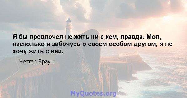 Я бы предпочел не жить ни с кем, правда. Мол, насколько я забочусь о своем особом другом, я не хочу жить с ней.