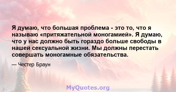 Я думаю, что большая проблема - это то, что я называю «притяжательной моногамией». Я думаю, что у нас должно быть гораздо больше свободы в нашей сексуальной жизни. Мы должны перестать совершать моногамные обязательства.