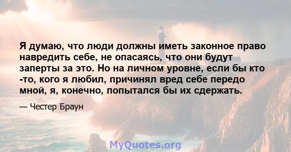 Я думаю, что люди должны иметь законное право навредить себе, не опасаясь, что они будут заперты за это. Но на личном уровне, если бы кто -то, кого я любил, причинял вред себе передо мной, я, конечно, попытался бы их