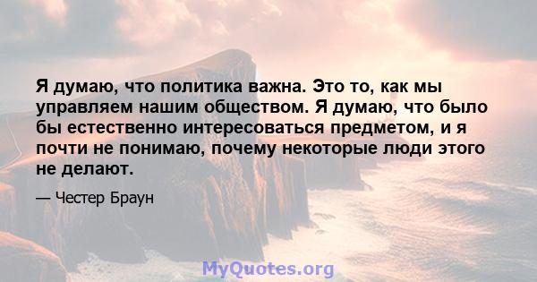 Я думаю, что политика важна. Это то, как мы управляем нашим обществом. Я думаю, что было бы естественно интересоваться предметом, и я почти не понимаю, почему некоторые люди этого не делают.