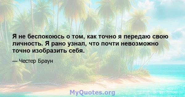 Я не беспокоюсь о том, как точно я передаю свою личность. Я рано узнал, что почти невозможно точно изобразить себя.