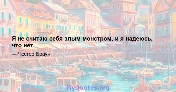 Я не считаю себя злым монстром, и я надеюсь, что нет.