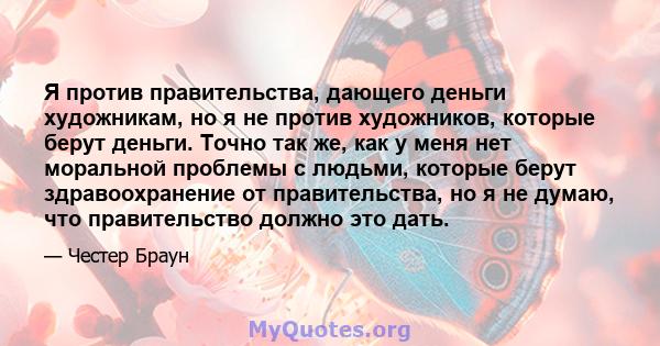 Я против правительства, дающего деньги художникам, но я не против художников, которые берут деньги. Точно так же, как у меня нет моральной проблемы с людьми, которые берут здравоохранение от правительства, но я не