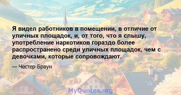 Я видел работников в помещении, в отличие от уличных площадок, и, от того, что я слышу, употребление наркотиков гораздо более распространено среди уличных площадок, чем с девочками, которые сопровождают.