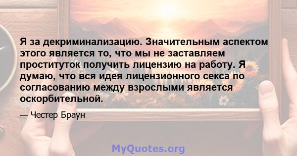 Я за декриминализацию. Значительным аспектом этого является то, что мы не заставляем проституток получить лицензию на работу. Я думаю, что вся идея лицензионного секса по согласованию между взрослыми является