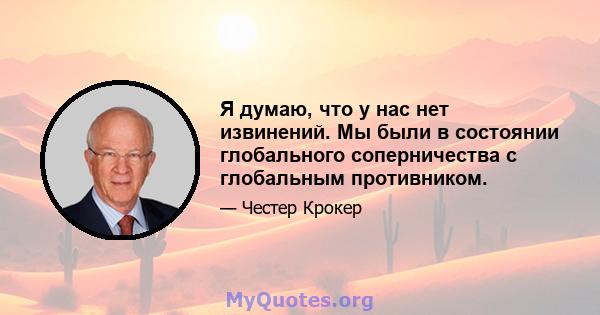 Я думаю, что у нас нет извинений. Мы были в состоянии глобального соперничества с глобальным противником.