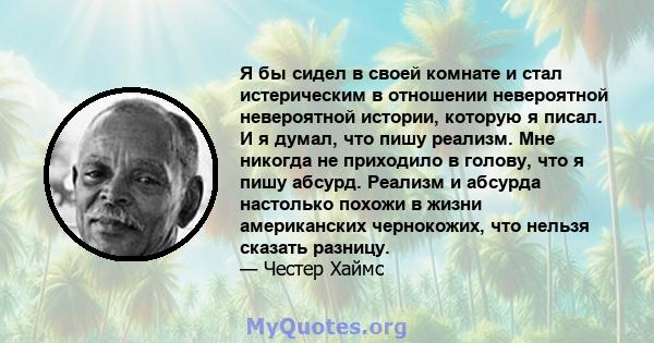 Я бы сидел в своей комнате и стал истерическим в отношении невероятной невероятной истории, которую я писал. И я думал, что пишу реализм. Мне никогда не приходило в голову, что я пишу абсурд. Реализм и абсурда настолько 