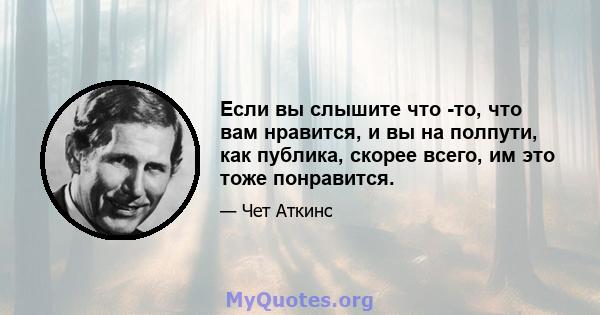 Если вы слышите что -то, что вам нравится, и вы на полпути, как публика, скорее всего, им это тоже понравится.