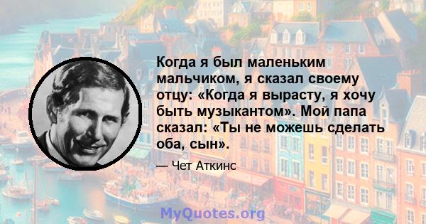 Когда я был маленьким мальчиком, я сказал своему отцу: «Когда я вырасту, я хочу быть музыкантом». Мой папа сказал: «Ты не можешь сделать оба, сын».