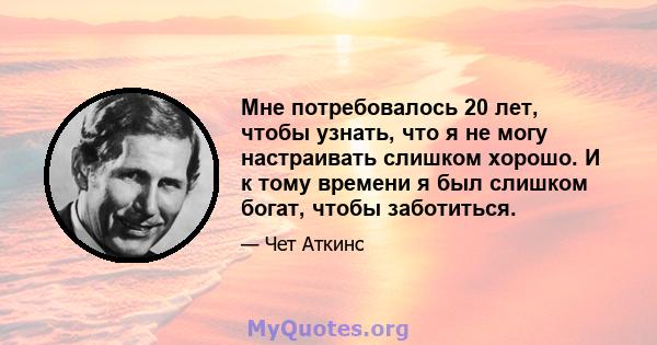 Мне потребовалось 20 лет, чтобы узнать, что я не могу настраивать слишком хорошо. И к тому времени я был слишком богат, чтобы заботиться.